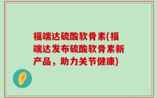 福端达硫酸软骨素(福端达发布硫酸软骨素新产品，助力关节健康)