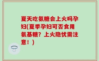 夏天吃氨糖会上火吗孕妇(夏季孕妇可否食用氨基糖？上火隐忧需注意！)