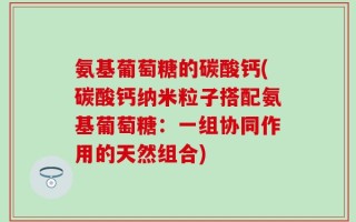 氨基葡萄糖的碳酸钙(碳酸钙纳米粒子搭配氨基葡萄糖：一组协同作用的天然组合)