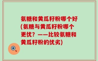 氨糖和黄瓜籽粉哪个好(氨糖与黄瓜籽粉哪个更优？——比较氨糖和黄瓜籽粉的优劣)