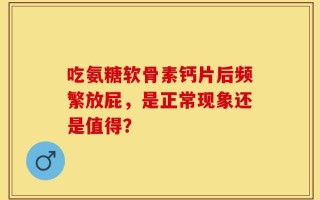 吃氨糖软骨素钙片后频繁放屁，是正常现象还是值得？