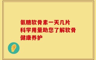 氨糖软骨素一天几片 科学用量助您了解软骨健康养护