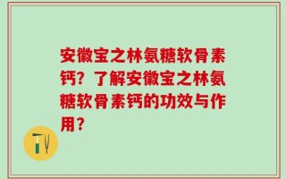 安徽宝之林氨糖软骨素钙？了解安徽宝之林氨糖软骨素钙的功效与作用？
