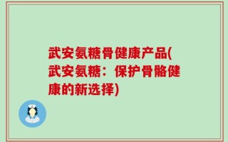 武安氨糖骨健康产品(武安氨糖：保护骨骼健康的新选择)