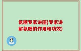 氨糖专家讲座(专家讲解氨糖的作用和功效)