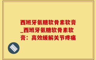西班牙氨糖软骨素软膏_西班牙氨糖软骨素软膏：高效缓解关节疼痛