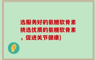 选服务好的氨糖软骨素挑选优质的氨糖软骨素，促进关节健康)