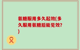 氨糖服用多久起效(多久服用氨糖后能见效？)