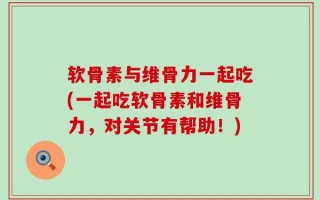 软骨素与维骨力一起吃(一起吃软骨素和维骨力，对关节有帮助！)