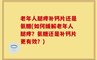 老年人腿疼补钙片还是氨糖(如何缓解老年人腿疼？氨糖还是补钙片更有效？)