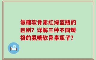 氨糖软骨素红绿蓝瓶的区别？详解三种不同规格的氨糖软骨素瓶子？