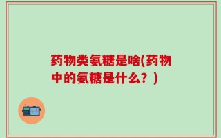 药物类氨糖是啥(药物中的氨糖是什么？)
