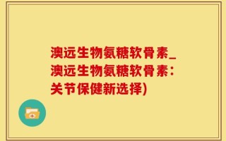 澳远生物氨糖软骨素_澳远生物氨糖软骨素：关节保健新选择)