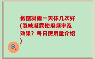 氨糖凝露一天抹几次好(氨糖凝露使用频率及效果？每日使用量介绍)