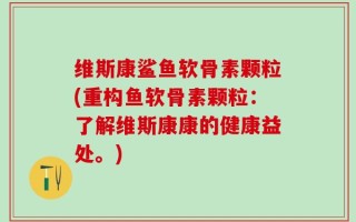 维斯康鲨鱼软骨素颗粒(重构鱼软骨素颗粒：了解维斯康康的健康益处。)