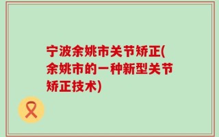 宁波余姚市关节矫正(余姚市的一种新型关节矫正技术)