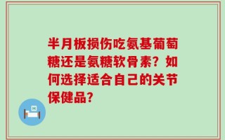 半月板损伤吃氨基葡萄糖还是氨糖软骨素？如何选择适合自己的关节保健品？