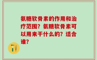 氨糖软骨素的作用和治疗范围？氨糖软骨素可以用来干什么的？适合谁？