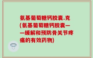 氨基葡萄糖钙胶囊.克(氨基葡萄糖钙胶囊——缓解和预防骨关节疼痛的有效药物)