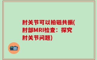 肘关节可以拍磁共振(肘部MRI检查：探究肘关节问题)