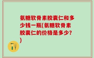 氨糖软骨素胶囊仁和多少钱一瓶(氨糖软骨素胶囊仁的价格是多少？)