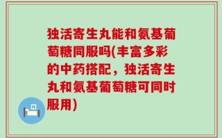 独活寄生丸能和氨基葡萄糖同服吗(丰富多彩的中药搭配，独活寄生丸和氨基葡萄糖可同时服用)