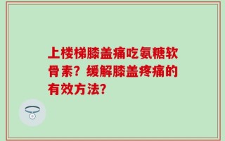 上楼梯膝盖痛吃氨糖软骨素？缓解膝盖疼痛的有效方法？