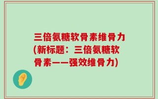 三倍氨糖软骨素维骨力(新标题：三倍氨糖软骨素——强效维骨力)