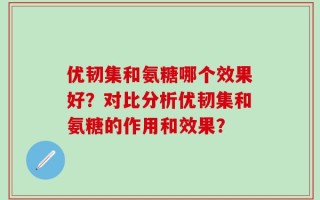优韧集和氨糖哪个效果好？对比分析优韧集和氨糖的作用和效果？