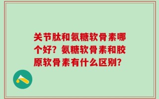 关节肽和氨糖软骨素哪个好？氨糖软骨素和胶原软骨素有什么区别？