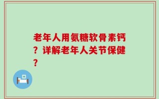 老年人用氨糖软骨素钙？详解老年人关节保健？