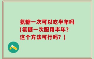 氨糖一次可以吃半年吗(氨糖一次服用半年？这个方法可行吗？)