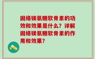 固络镁氨糖软骨素的功效和效果是什么？详解固络镁氨糖软骨素的作用和效果？