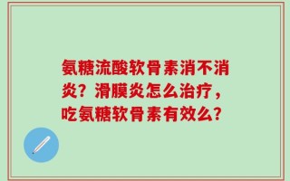氨糖流酸软骨素消不消炎？滑膜炎怎么治疗，吃氨糖软骨素有效么？