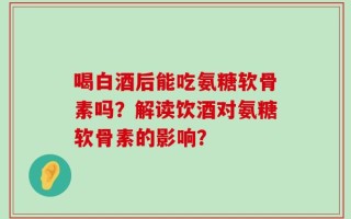 喝白酒后能吃氨糖软骨素吗？解读饮酒对氨糖软骨素的影响？