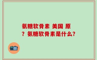 氨糖软骨素 美国 原？氨糖软骨素是什么？