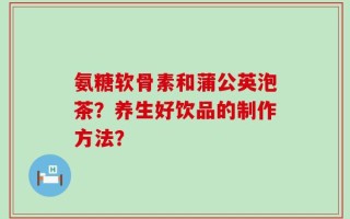 氨糖软骨素和蒲公英泡茶？养生好饮品的制作方法？