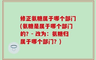 修正氨糖属于哪个部门(氨糖是属于哪个部门的？- 改为：氨糖归属于哪个部门？)