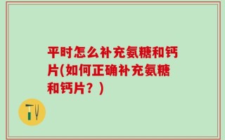 平时怎么补充氨糖和钙片(如何正确补充氨糖和钙片？)