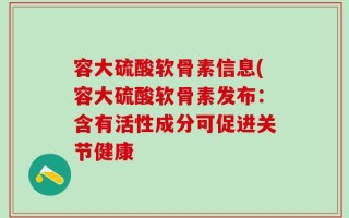 容大硫酸软骨素信息(容大硫酸软骨素发布：含有活性成分可促进关节健康