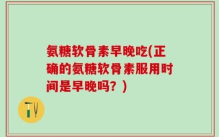 氨糖软骨素早晚吃(正确的氨糖软骨素服用时间是早晚吗？)