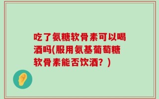 吃了氨糖软骨素可以喝酒吗(服用氨基葡萄糖软骨素能否饮酒？)