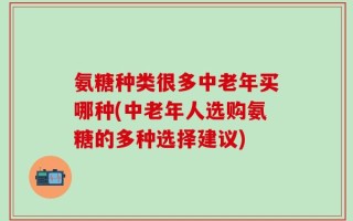 氨糖种类很多中老年买哪种(中老年人选购氨糖的多种选择建议)