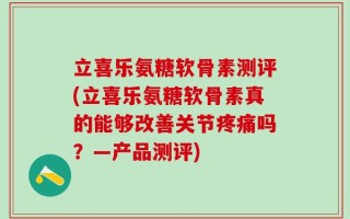 立喜乐氨糖软骨素测评(立喜乐氨糖软骨素真的能够改善关节疼痛吗？—产品测评)