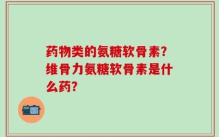 药物类的氨糖软骨素？维骨力氨糖软骨素是什么药？