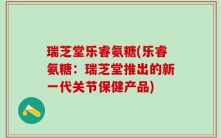 瑞芝堂乐睿氨糖(乐睿氨糖：瑞芝堂推出的新一代关节保健产品)