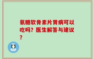 氨糖软骨素片胃病可以吃吗？医生解答与建议？