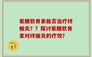 氨糖软骨素能否治疗终板炎？？探讨氨糖软骨素对终板炎的疗效？