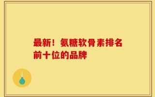 最新！氨糖软骨素排名前十位的品牌