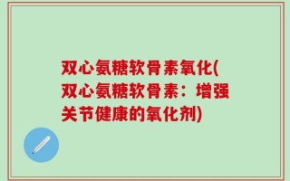 双心氨糖软骨素氧化(双心氨糖软骨素：增强关节健康的氧化剂)